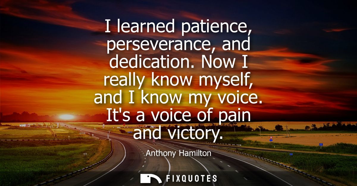 I learned patience, perseverance, and dedication. Now I really know myself, and I know my voice. Its a voice of pain and