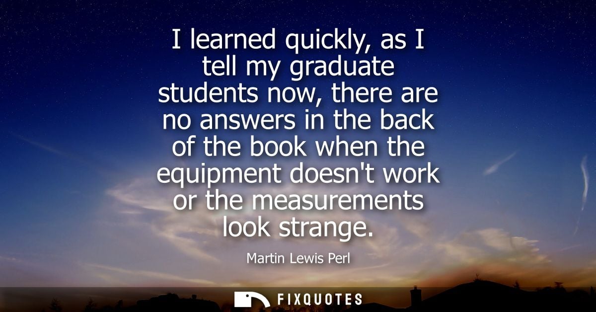 I learned quickly, as I tell my graduate students now, there are no answers in the back of the book when the equipment d