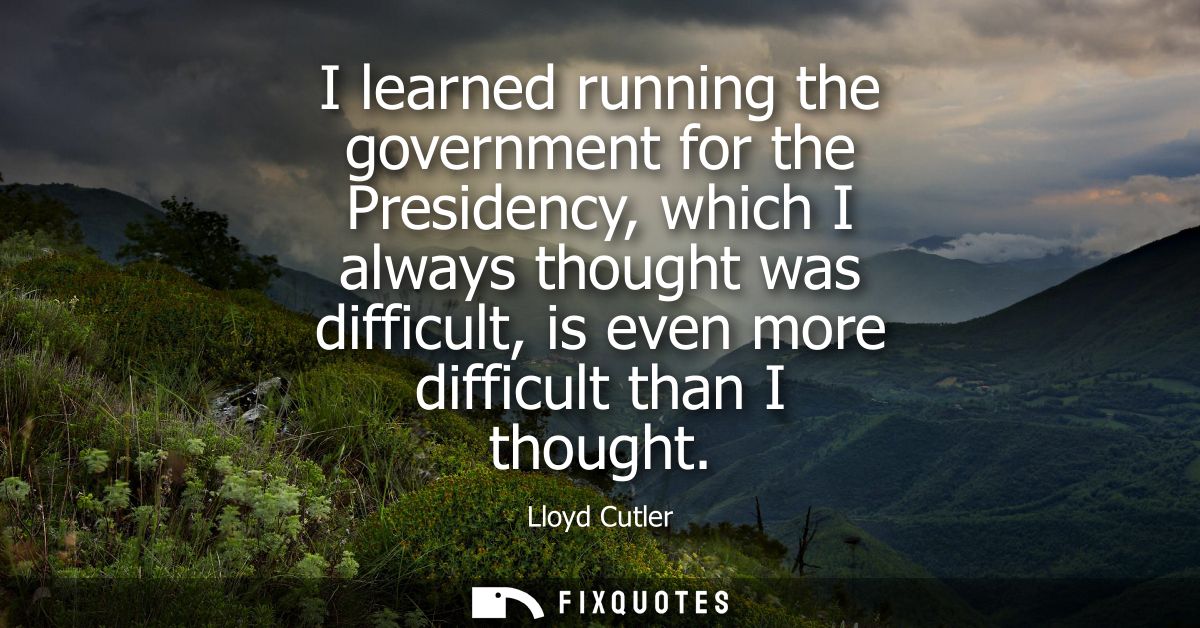 I learned running the government for the Presidency, which I always thought was difficult, is even more difficult than I