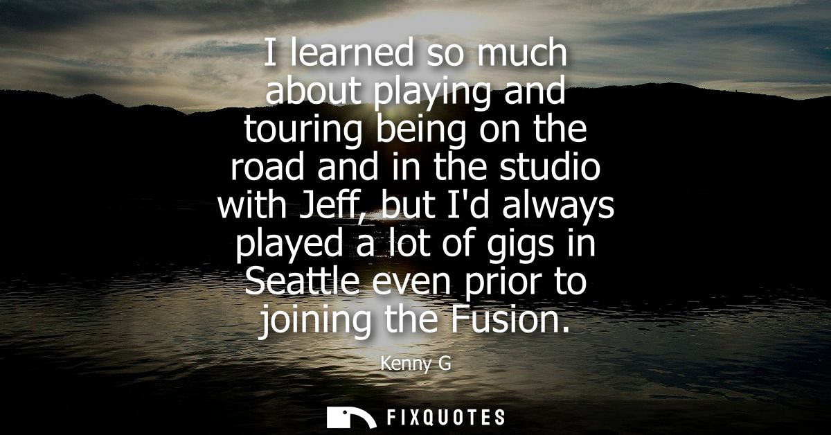 I learned so much about playing and touring being on the road and in the studio with Jeff, but Id always played a lot of