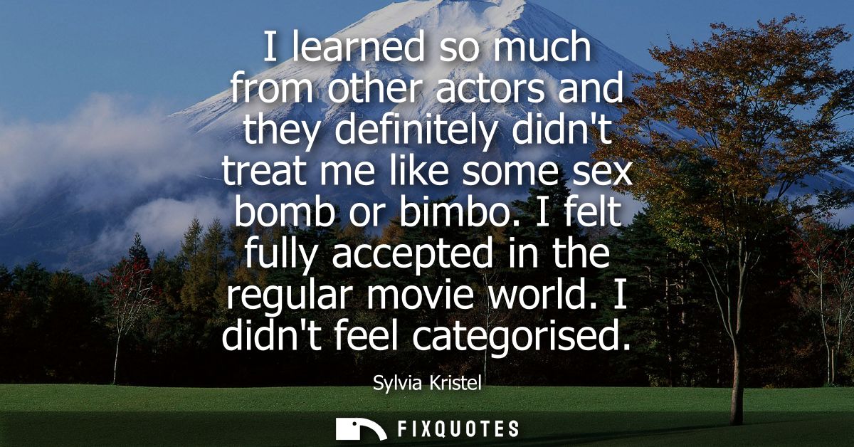 I learned so much from other actors and they definitely didnt treat me like some sex bomb or bimbo. I felt fully accepte