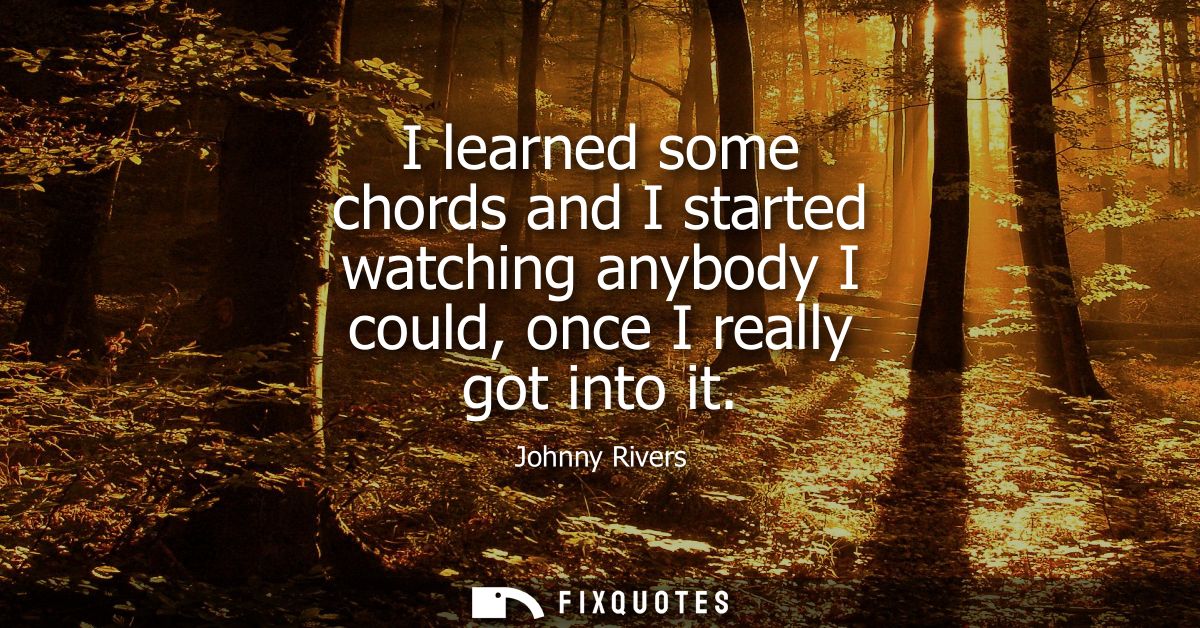 I learned some chords and I started watching anybody I could, once I really got into it
