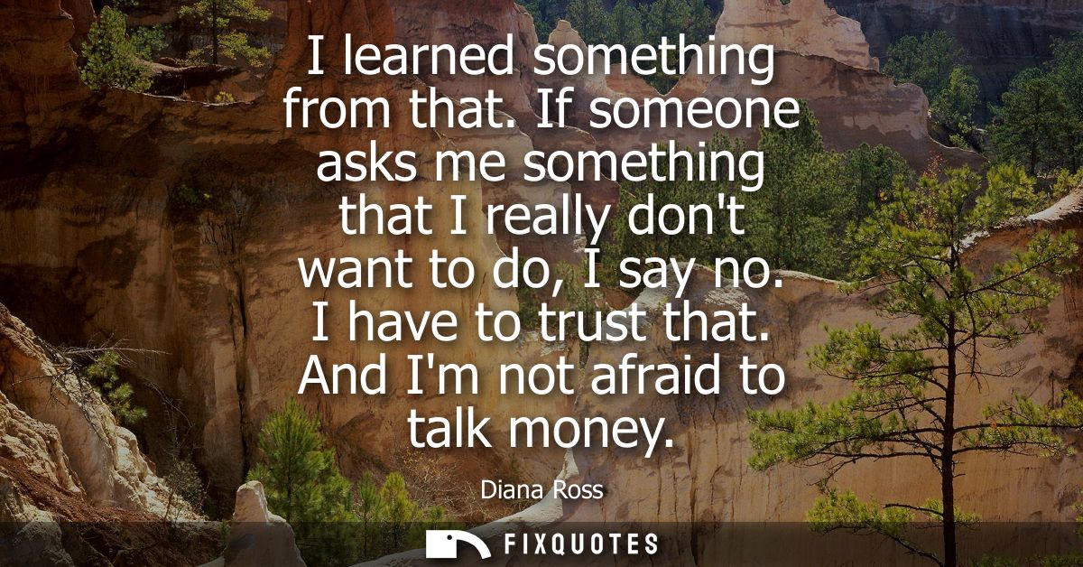 I learned something from that. If someone asks me something that I really dont want to do, I say no. I have to trust tha