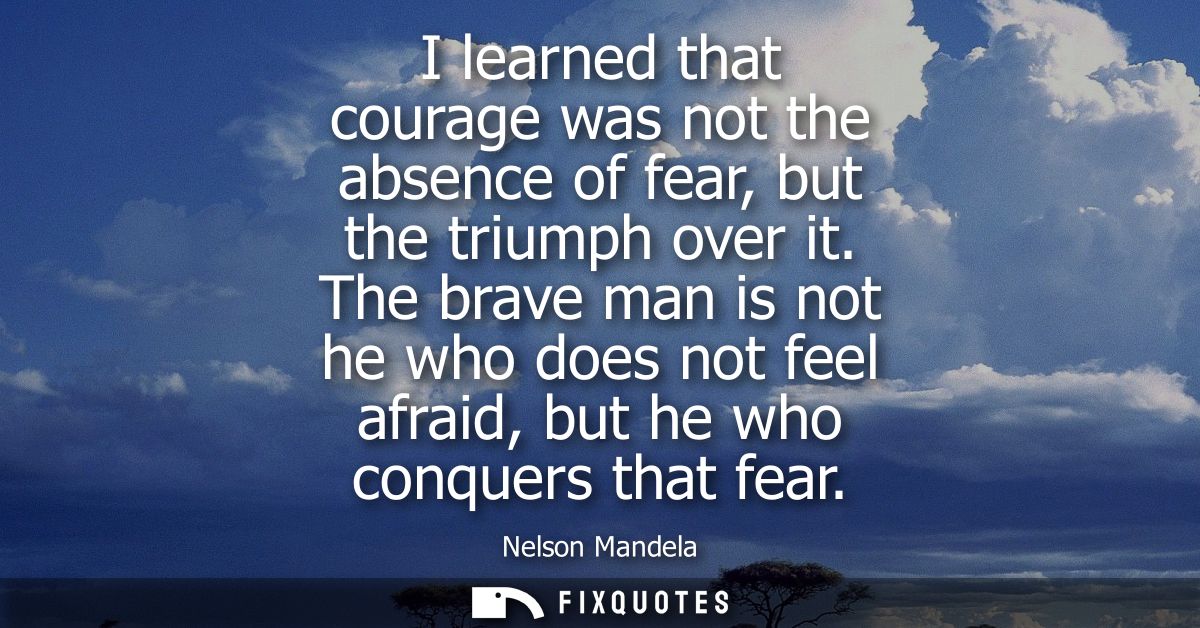I learned that courage was not the absence of fear, but the triumph over it. The brave man is not he who does not feel a