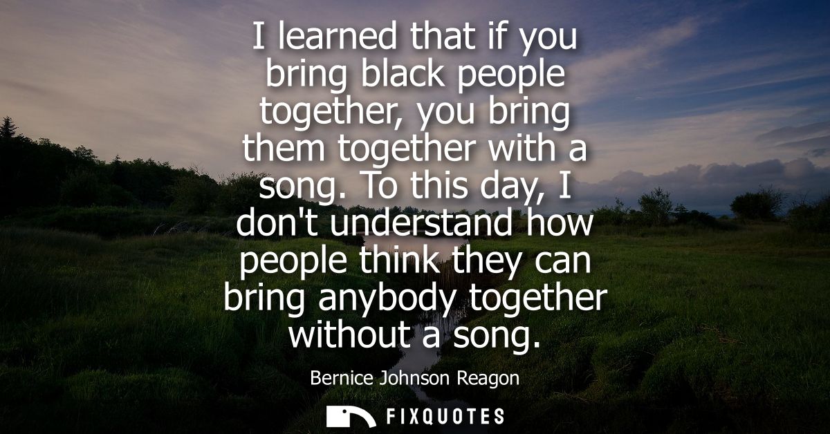 I learned that if you bring black people together, you bring them together with a song. To this day, I dont understand h