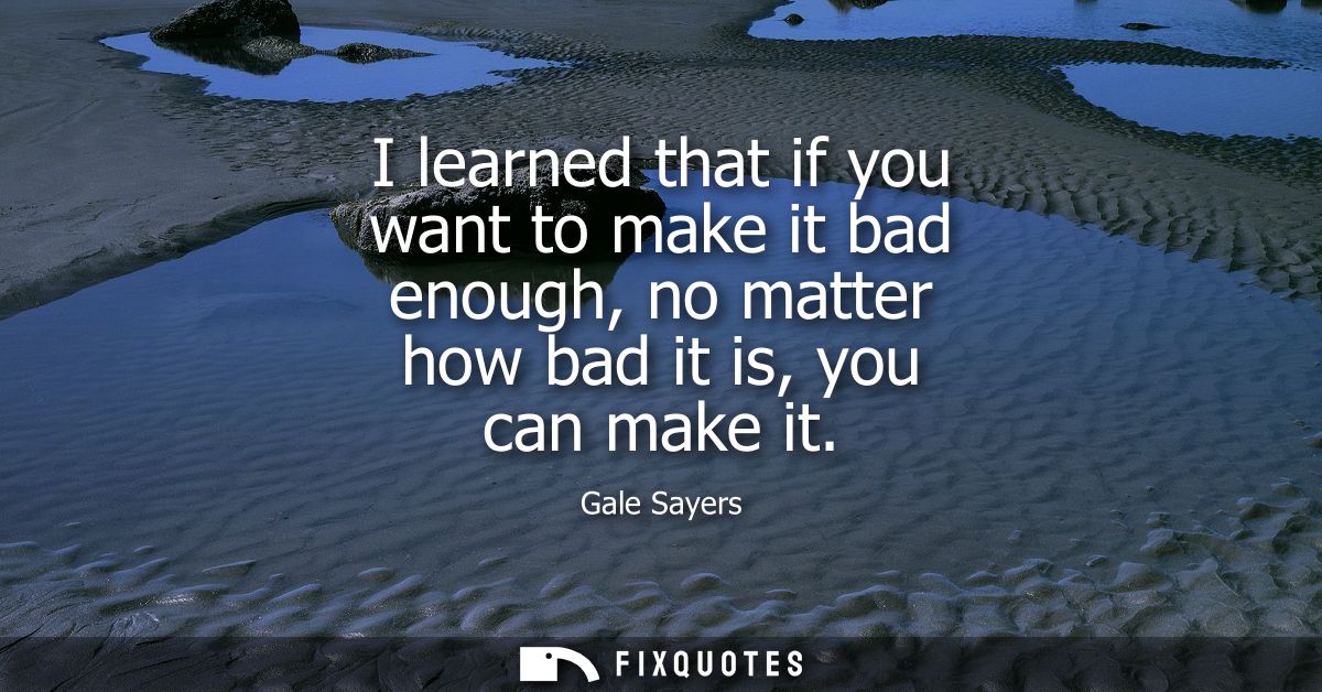 I learned that if you want to make it bad enough, no matter how bad it is, you can make it