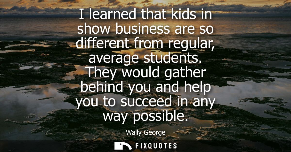 I learned that kids in show business are so different from regular, average students. They would gather behind you and h