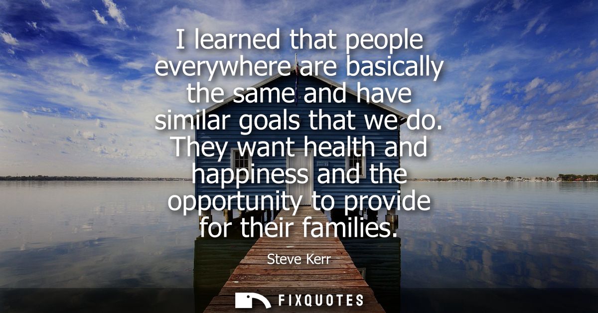 I learned that people everywhere are basically the same and have similar goals that we do. They want health and happines
