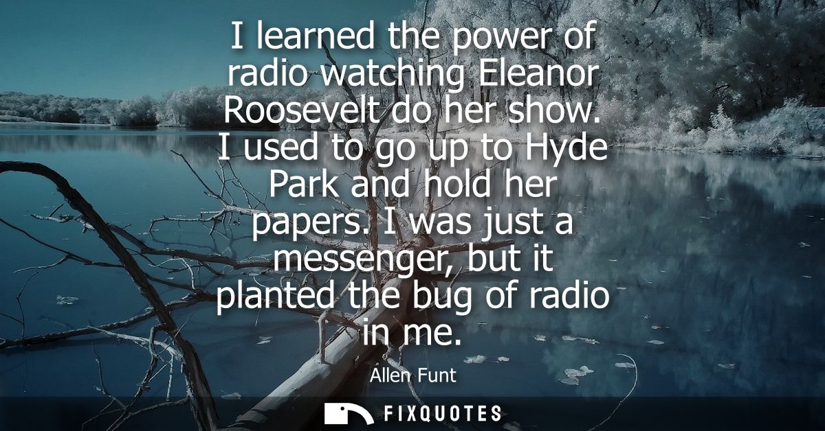 I learned the power of radio watching Eleanor Roosevelt do her show. I used to go up to Hyde Park and hold her papers.