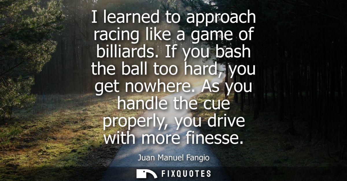 I learned to approach racing like a game of billiards. If you bash the ball too hard, you get nowhere.