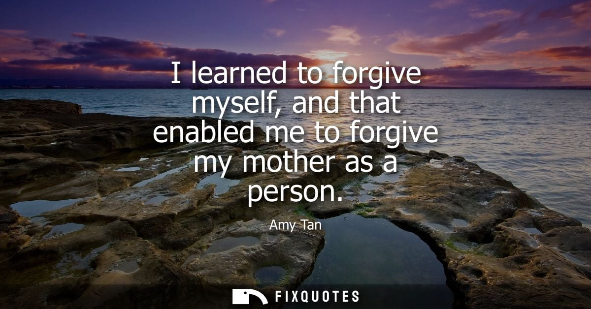 I learned to forgive myself, and that enabled me to forgive my mother as a person