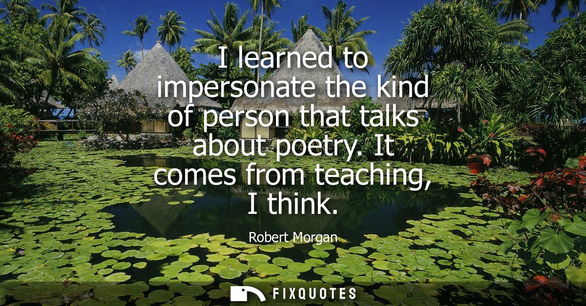 I learned to impersonate the kind of person that talks about poetry. It comes from teaching, I think