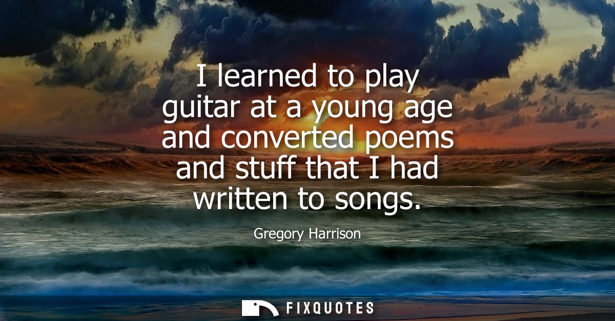 I learned to play guitar at a young age and converted poems and stuff that I had written to songs