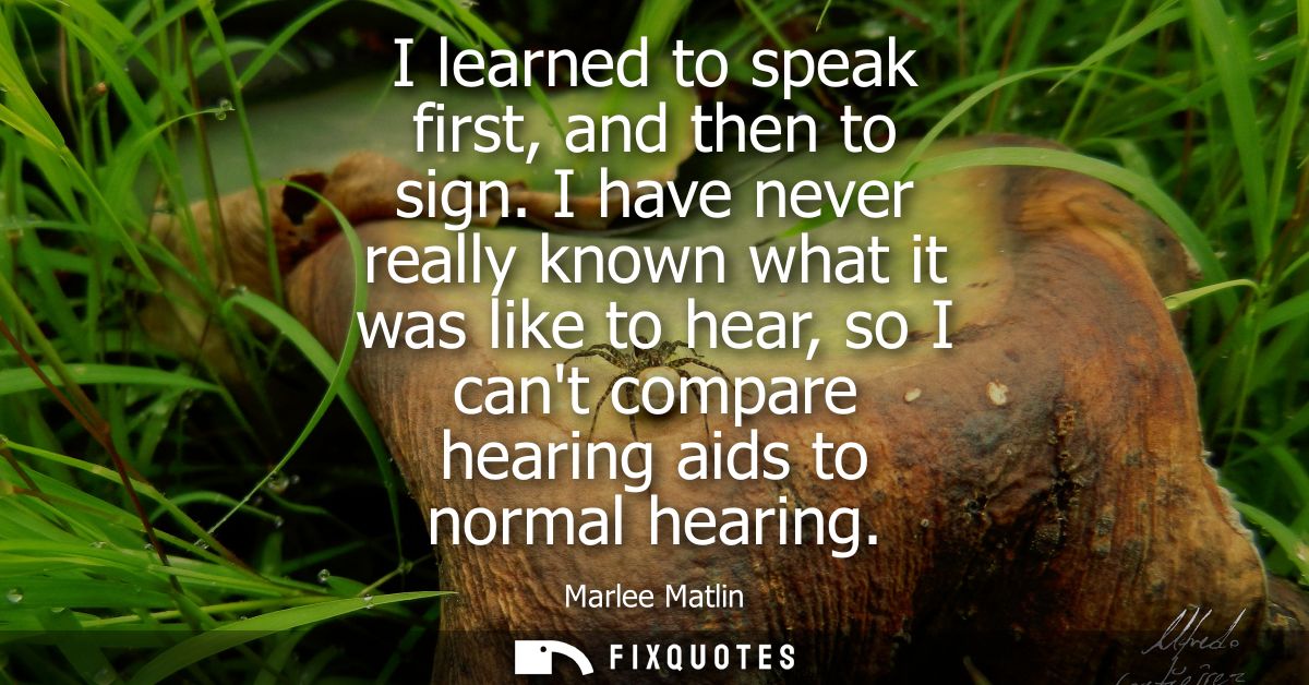 I learned to speak first, and then to sign. I have never really known what it was like to hear, so I cant compare hearin