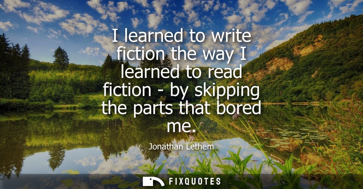 I learned to write fiction the way I learned to read fiction - by skipping the parts that bored me