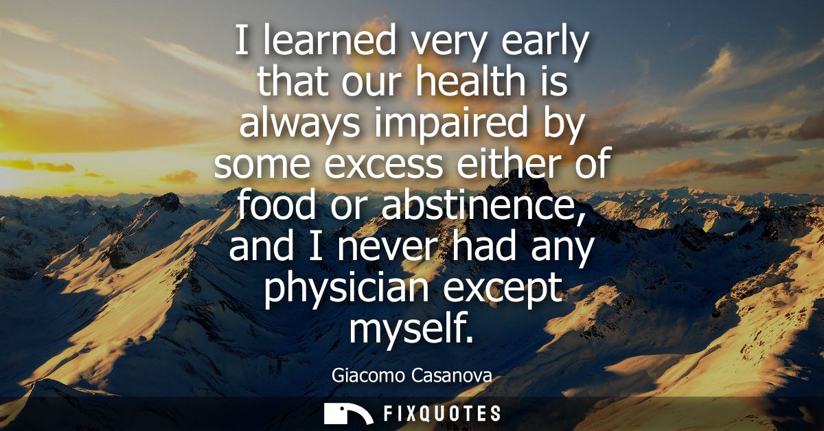 I learned very early that our health is always impaired by some excess either of food or abstinence, and I never had any