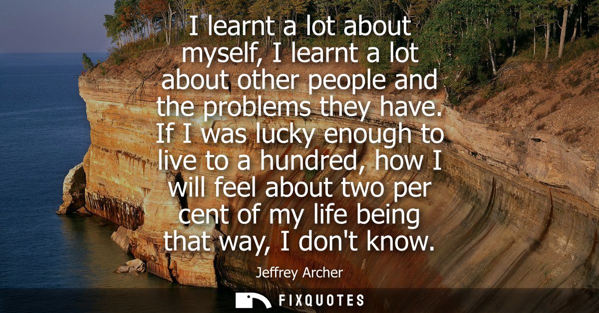 I learnt a lot about myself, I learnt a lot about other people and the problems they have. If I was lucky enough to live