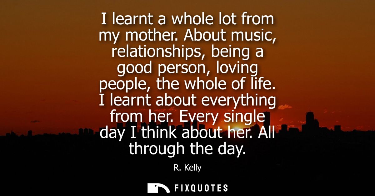 I learnt a whole lot from my mother. About music, relationships, being a good person, loving people, the whole of life. 