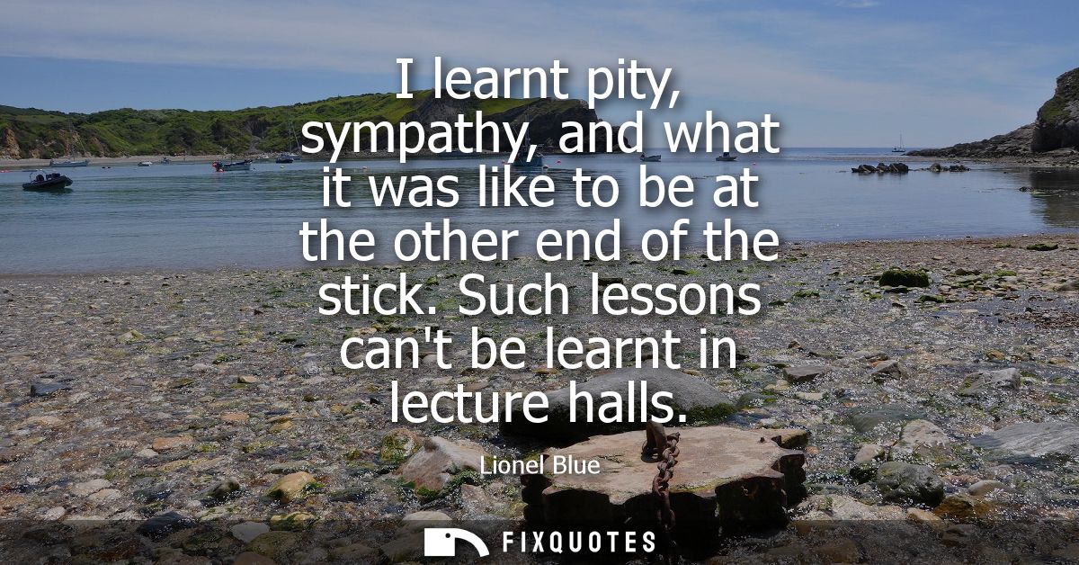 I learnt pity, sympathy, and what it was like to be at the other end of the stick. Such lessons cant be learnt in lectur