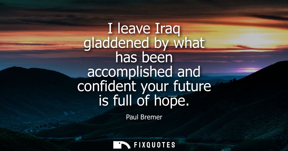 I leave Iraq gladdened by what has been accomplished and confident your future is full of hope