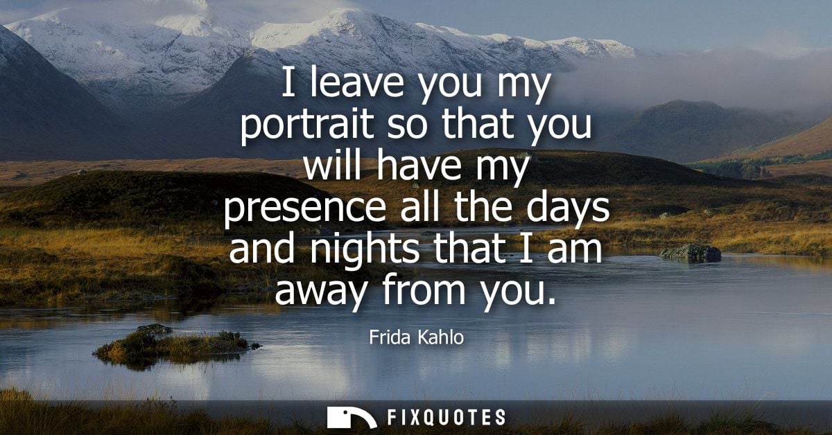 I leave you my portrait so that you will have my presence all the days and nights that I am away from you - Frida Kahlo