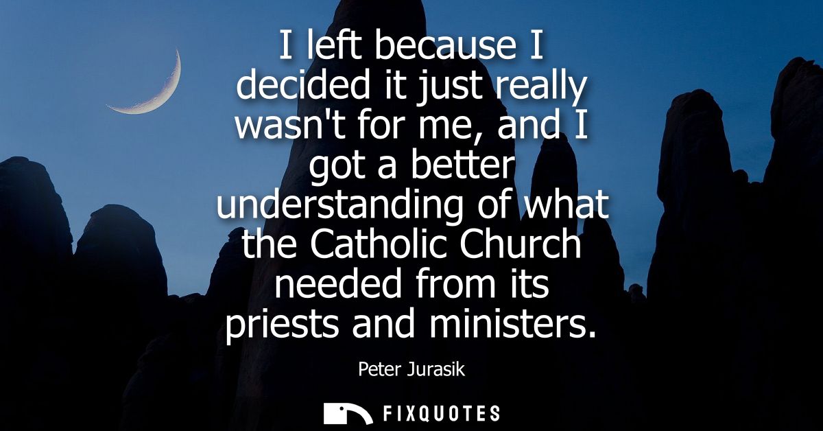 I left because I decided it just really wasnt for me, and I got a better understanding of what the Catholic Church neede