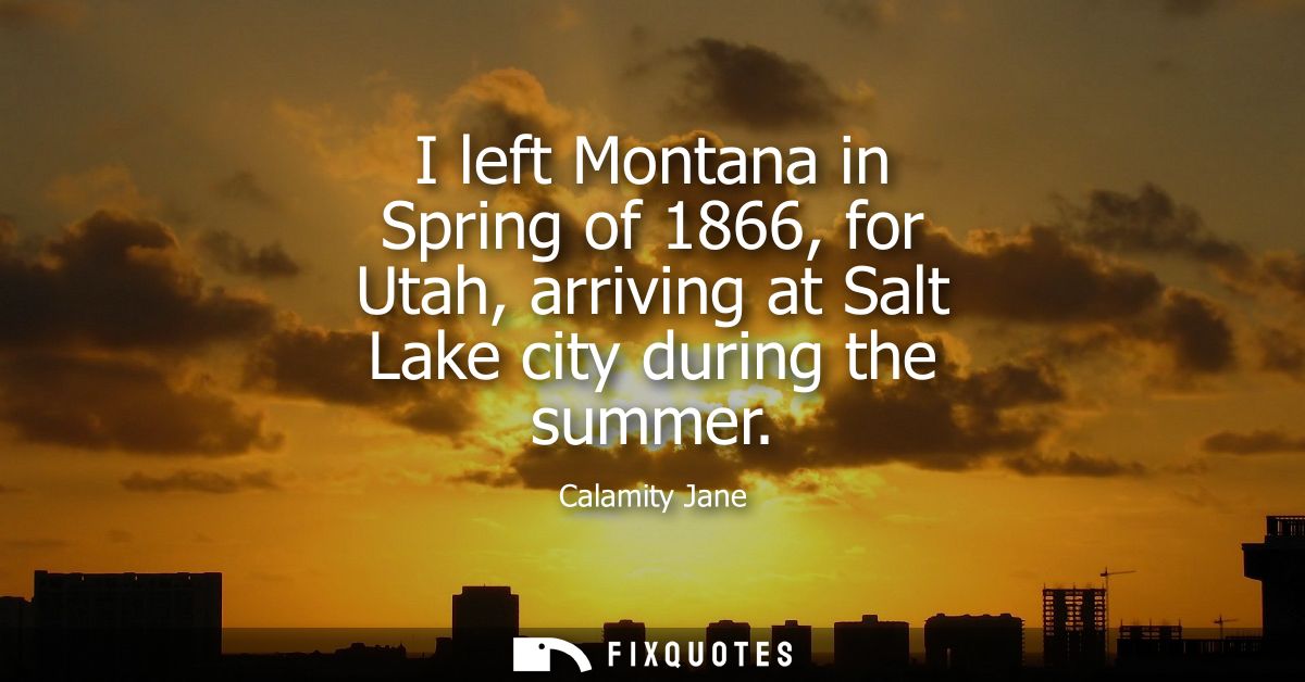 I left Montana in Spring of 1866, for Utah, arriving at Salt Lake city during the summer