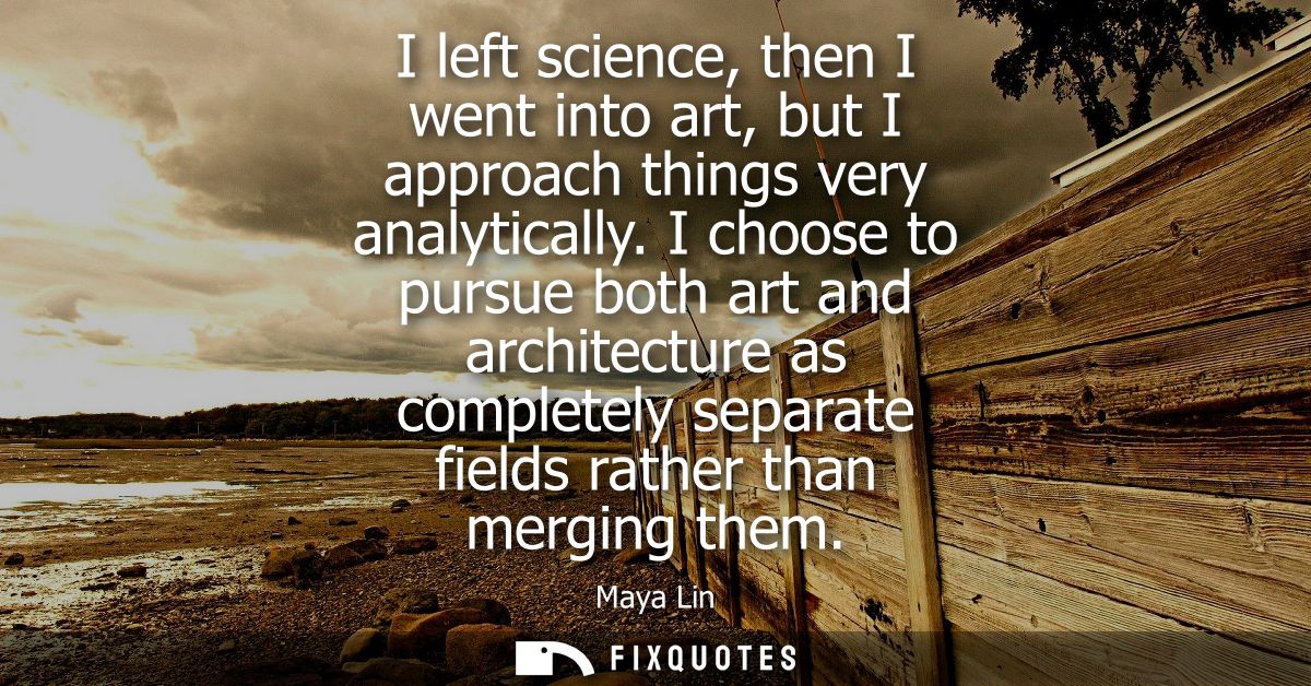 I left science, then I went into art, but I approach things very analytically. I choose to pursue both art and architect