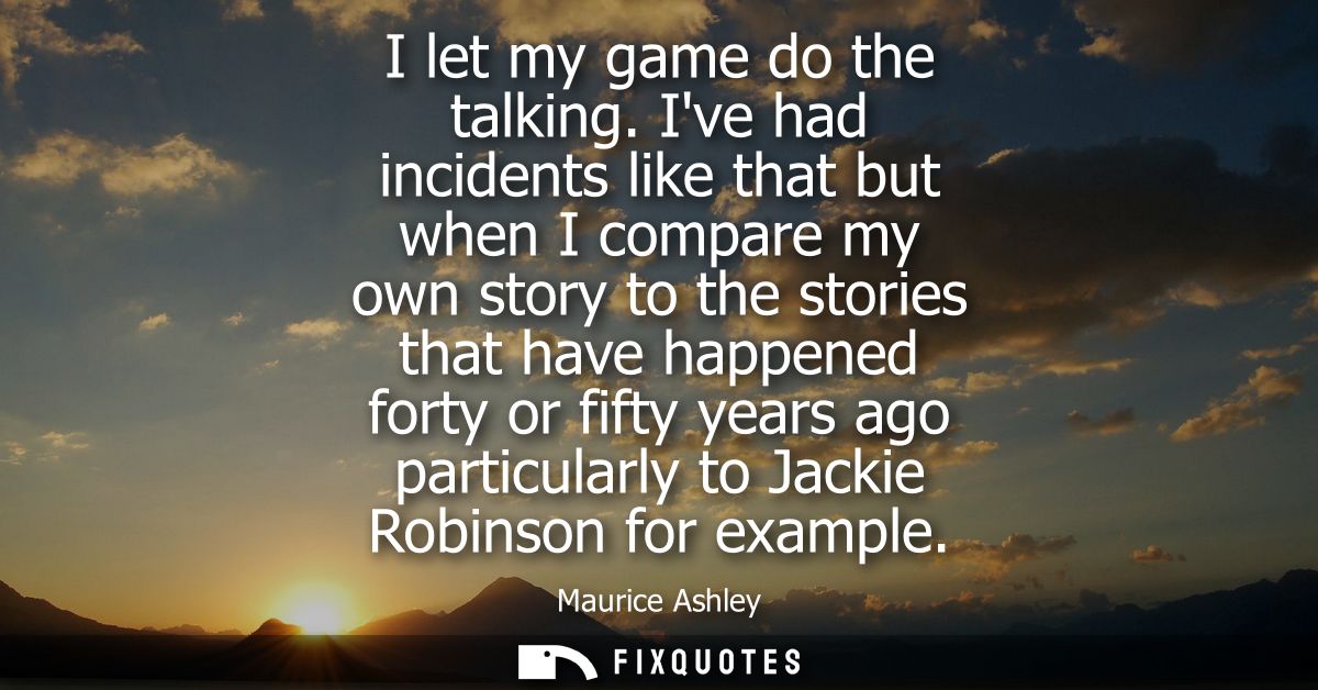 I let my game do the talking. Ive had incidents like that but when I compare my own story to the stories that have happe