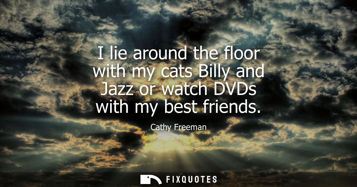 I lie around the floor with my cats Billy and Jazz or watch DVDs with my best friends