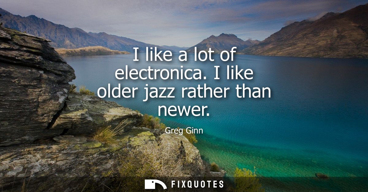 I like a lot of electronica. I like older jazz rather than newer