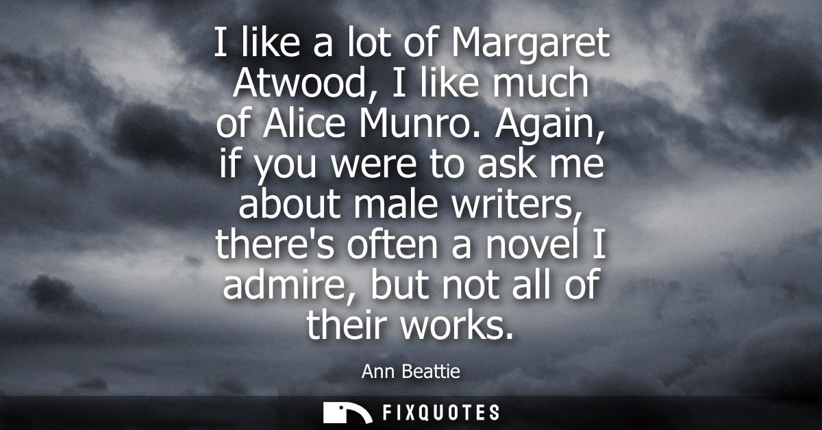 I like a lot of Margaret Atwood, I like much of Alice Munro. Again, if you were to ask me about male writers, theres oft