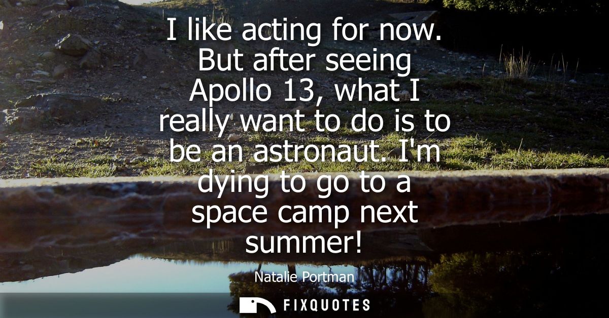 I like acting for now. But after seeing Apollo 13, what I really want to do is to be an astronaut. Im dying to go to a s