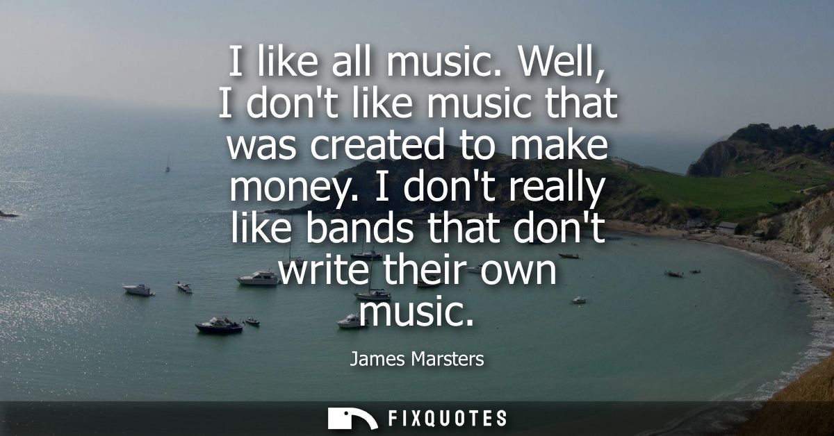 I like all music. Well, I dont like music that was created to make money. I dont really like bands that dont write their