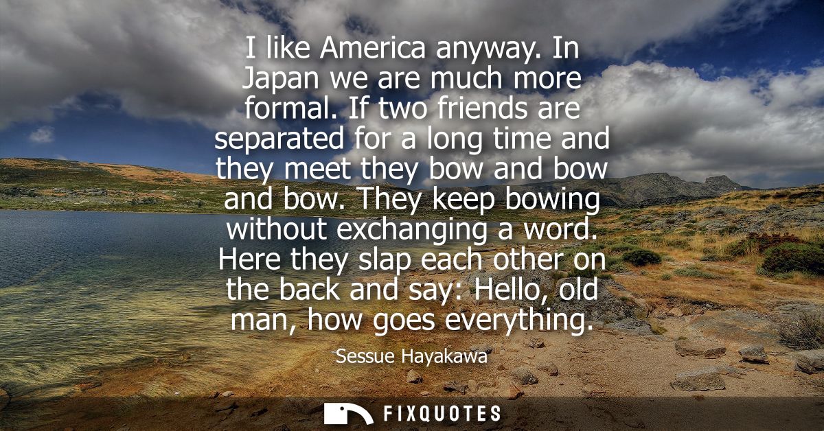 I like America anyway. In Japan we are much more formal. If two friends are separated for a long time and they meet they