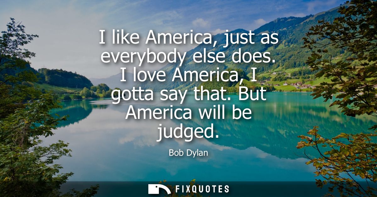 I like America, just as everybody else does. I love America, I gotta say that. But America will be judged