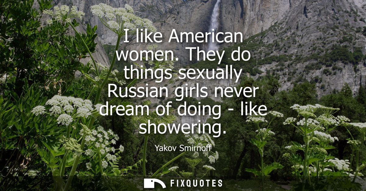 I like American women. They do things sexually Russian girls never dream of doing - like showering