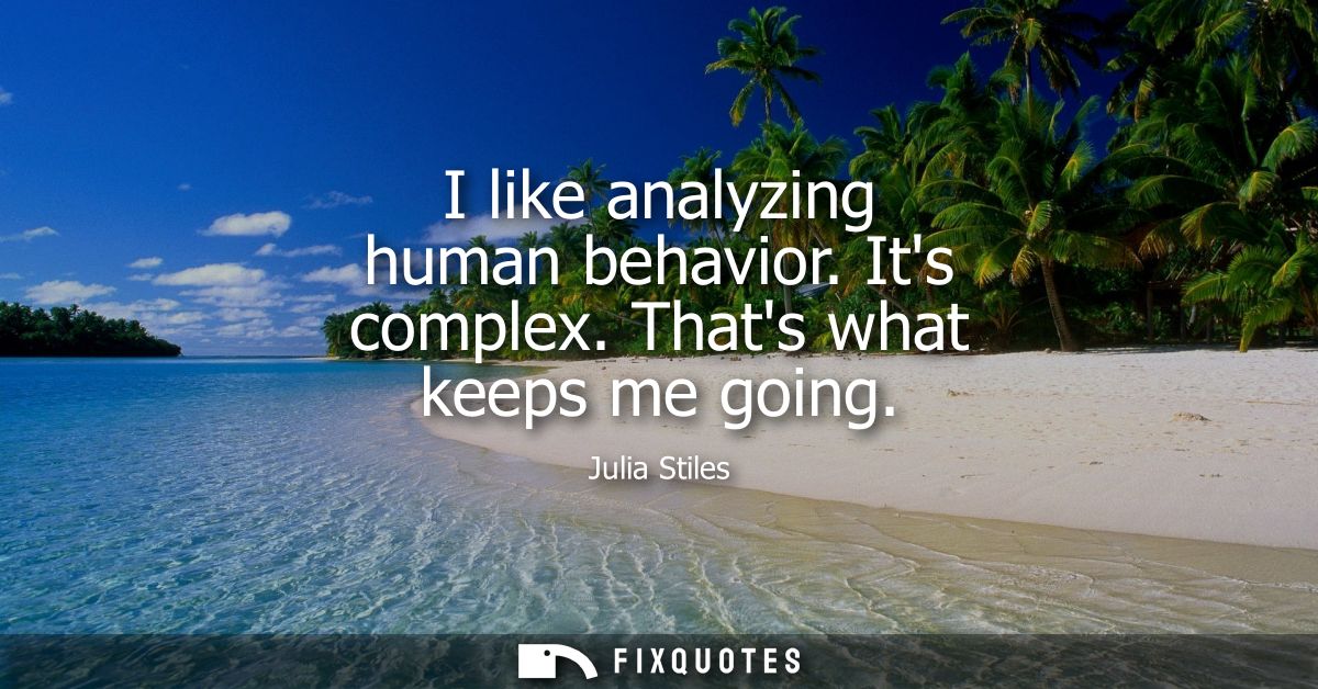 I like analyzing human behavior. Its complex. Thats what keeps me going