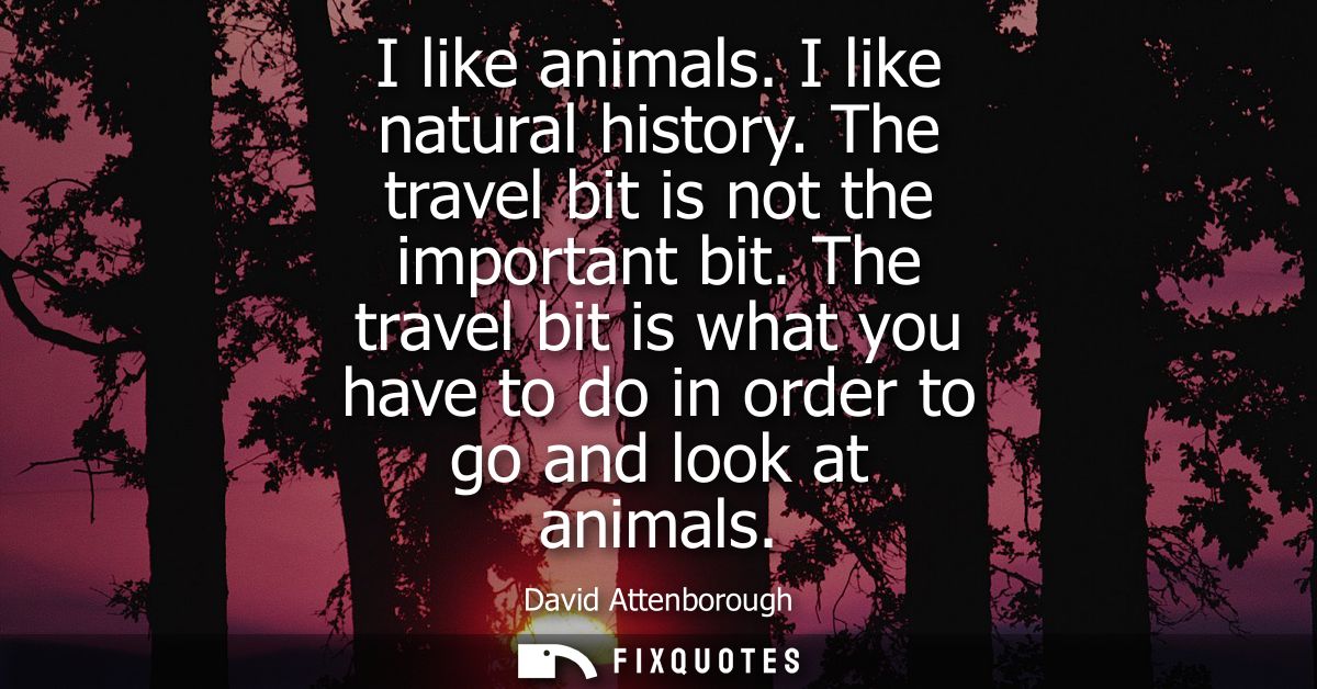 I like animals. I like natural history. The travel bit is not the important bit. The travel bit is what you have to do i