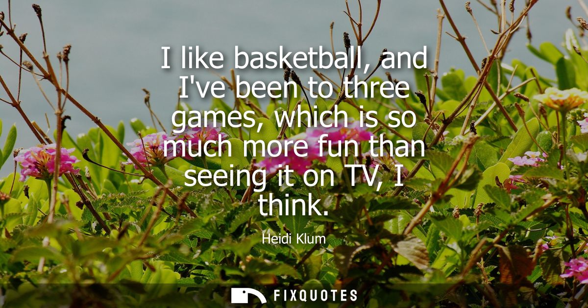 I like basketball, and Ive been to three games, which is so much more fun than seeing it on TV, I think