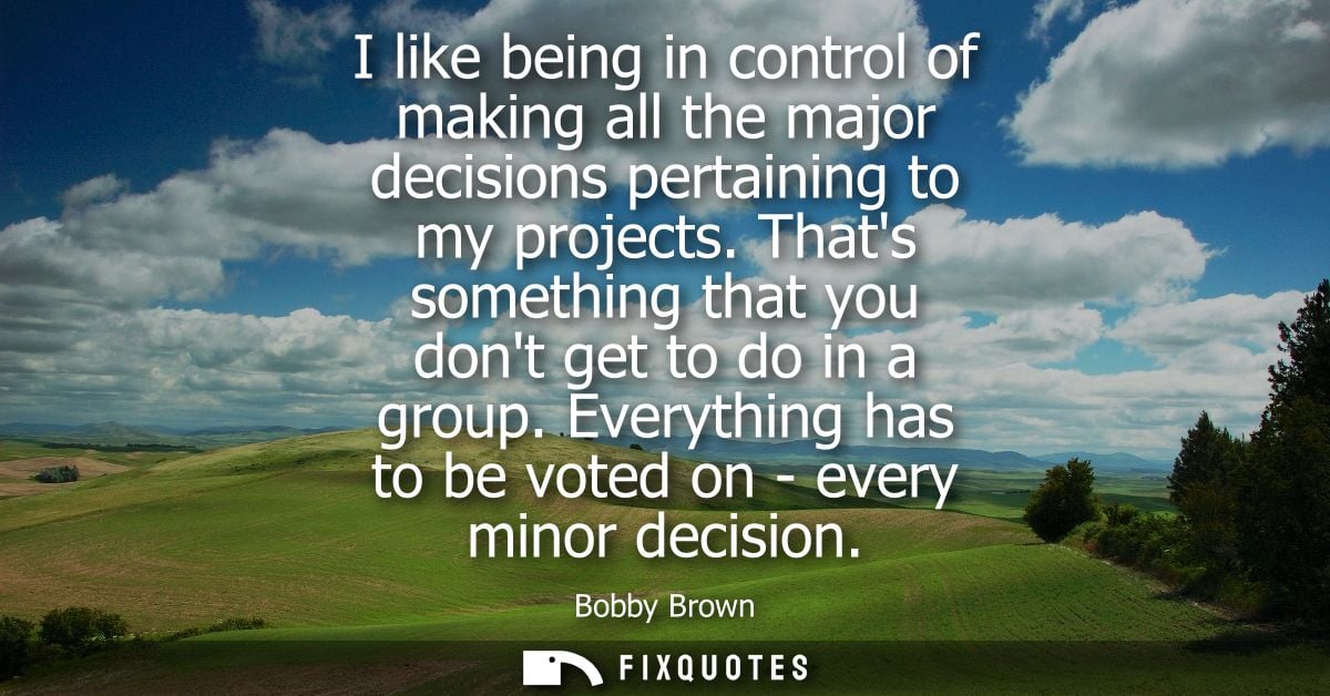 I like being in control of making all the major decisions pertaining to my projects. Thats something that you dont get t