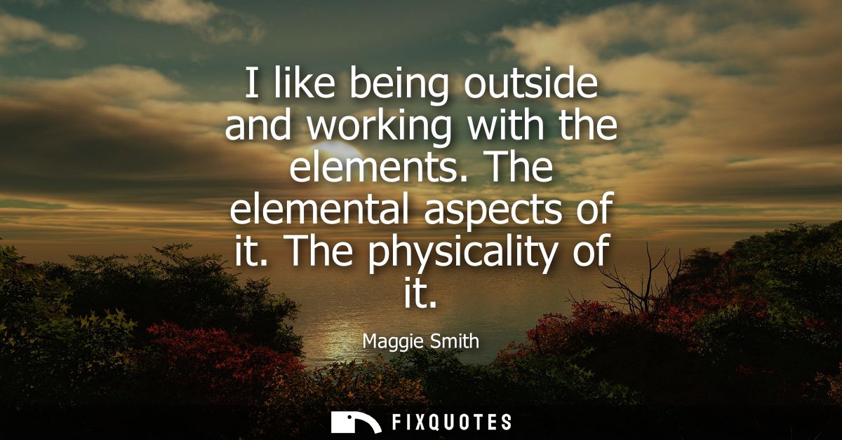 I like being outside and working with the elements. The elemental aspects of it. The physicality of it