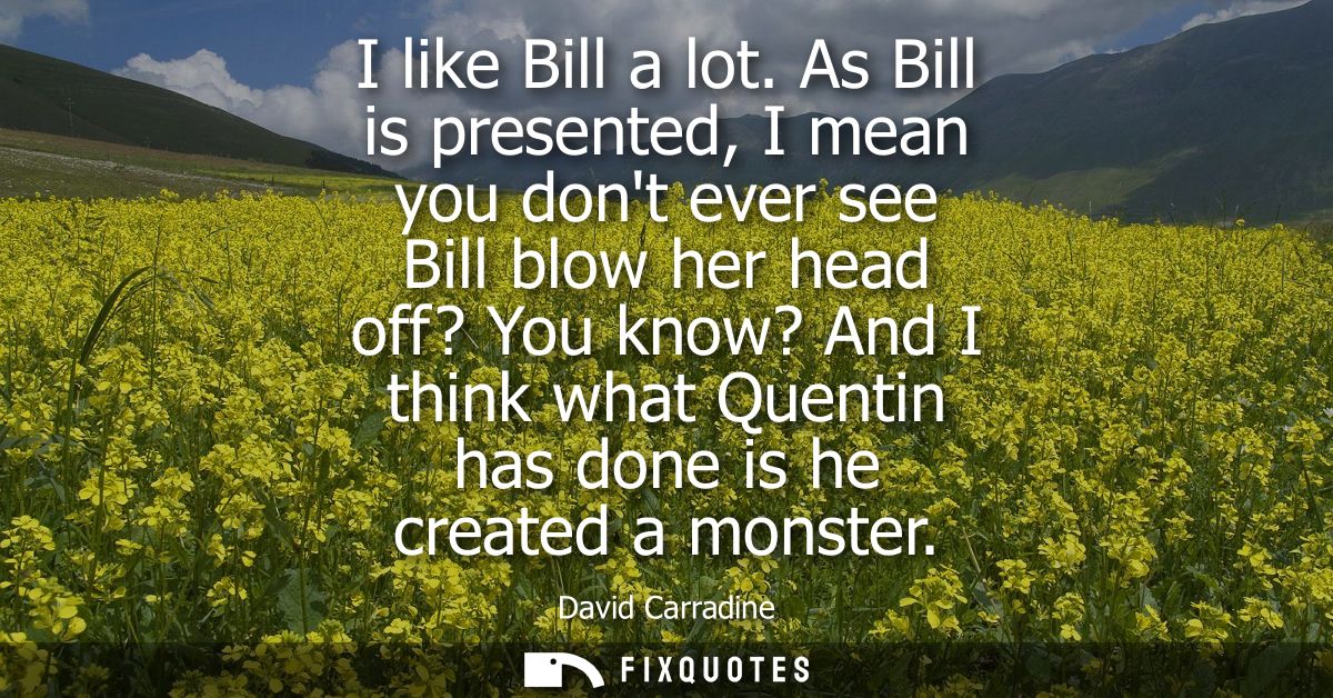 I like Bill a lot. As Bill is presented, I mean you dont ever see Bill blow her head off? You know? And I think what Que