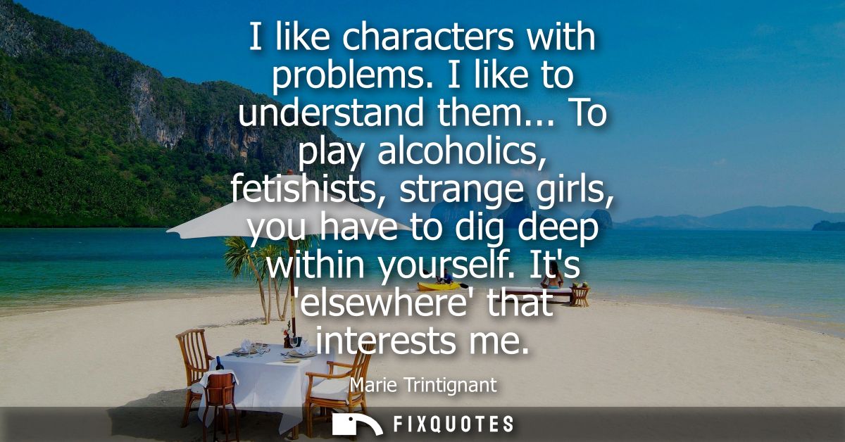 I like characters with problems. I like to understand them... To play alcoholics, fetishists, strange girls, you have to