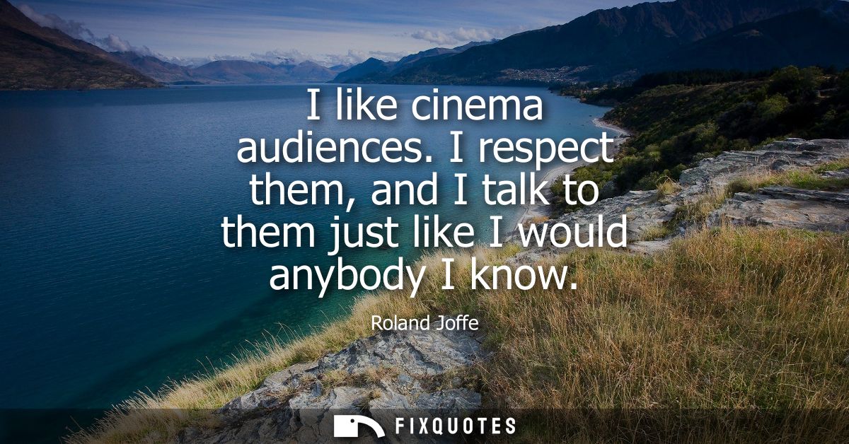 I like cinema audiences. I respect them, and I talk to them just like I would anybody I know