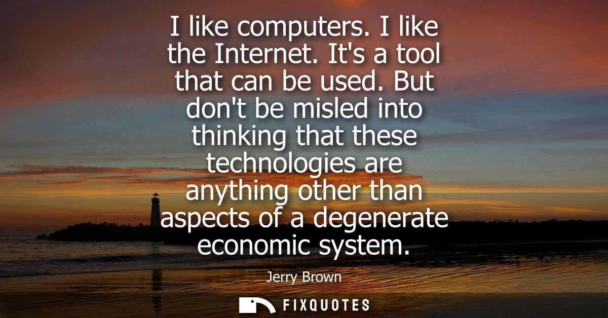 I like computers. I like the Internet. Its a tool that can be used. But dont be misled into thinking that these technolo