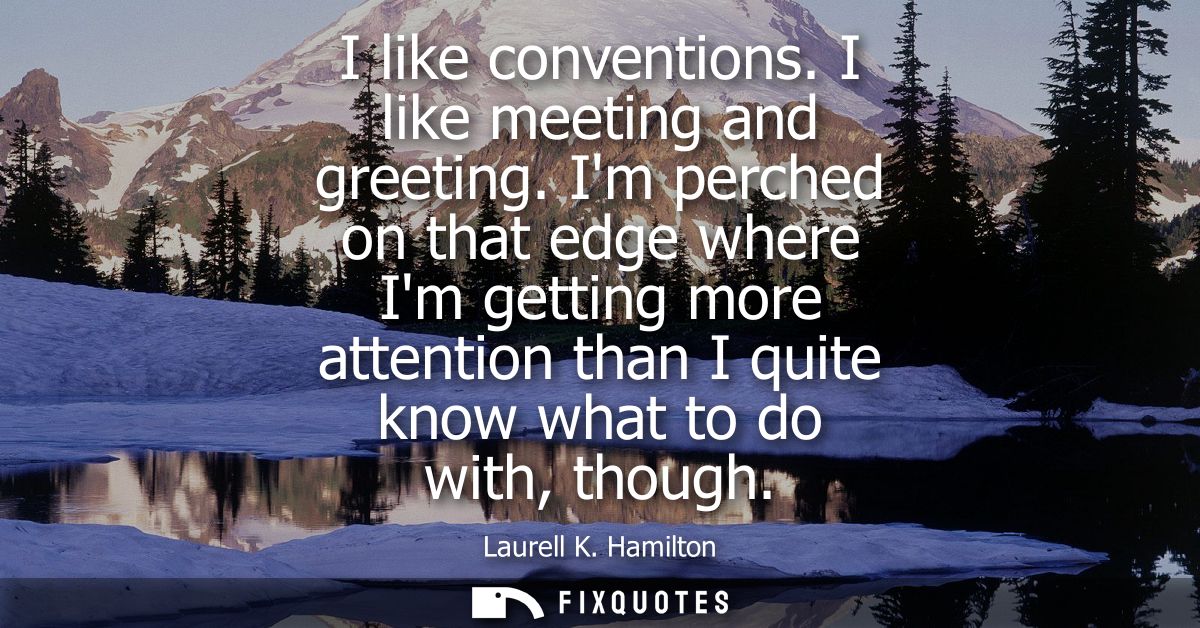 I like conventions. I like meeting and greeting. Im perched on that edge where Im getting more attention than I quite kn