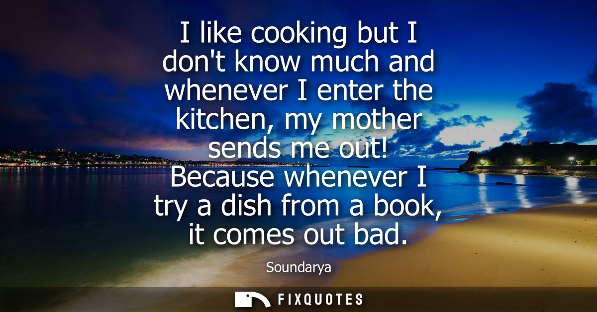 I like cooking but I dont know much and whenever I enter the kitchen, my mother sends me out! Because whenever I try a d