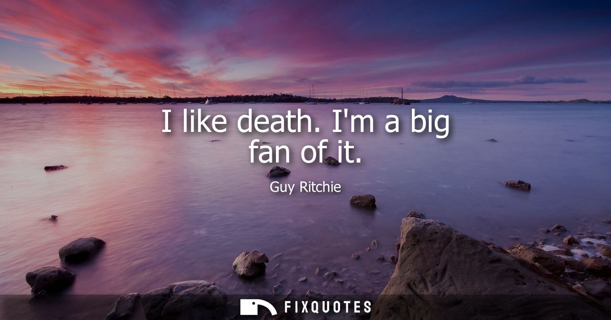 I like death. Im a big fan of it