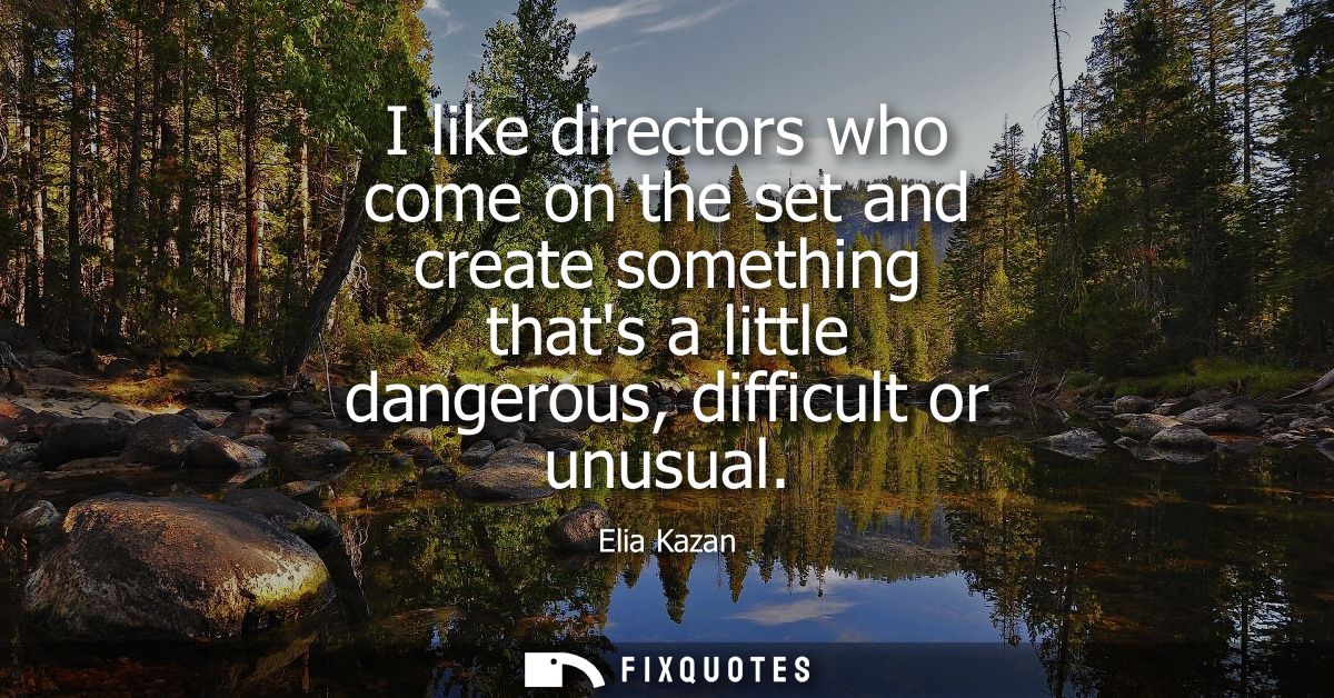 I like directors who come on the set and create something thats a little dangerous, difficult or unusual